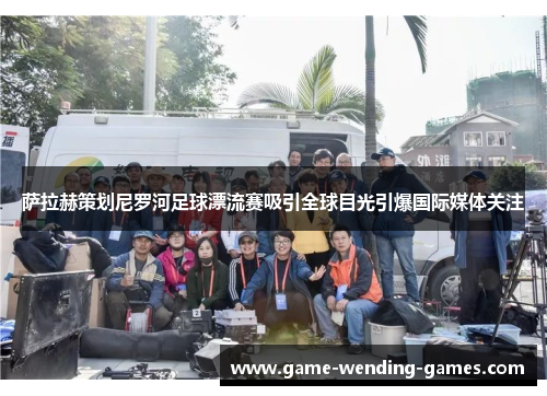 萨拉赫策划尼罗河足球漂流赛吸引全球目光引爆国际媒体关注