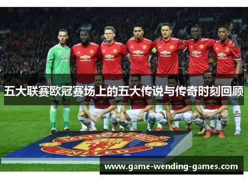 五大联赛欧冠赛场上的五大传说与传奇时刻回顾