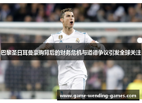 巴黎圣日耳曼豪购背后的财务危机与道德争议引发全球关注