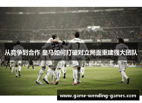 从竞争到合作 皇马如何打破对立局面重建强大团队