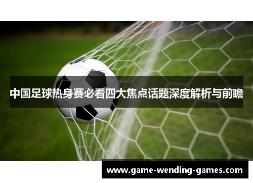 中国足球热身赛必看四大焦点话题深度解析与前瞻