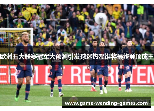 欧洲五大联赛冠军大预测引发球迷热潮谁将最终登顶成王