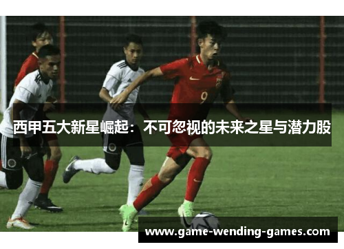 西甲五大新星崛起：不可忽视的未来之星与潜力股