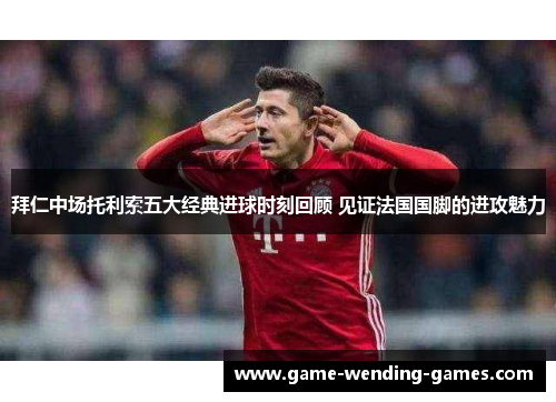 拜仁中场托利索五大经典进球时刻回顾 见证法国国脚的进攻魅力