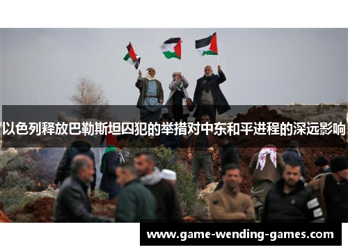 以色列释放巴勒斯坦囚犯的举措对中东和平进程的深远影响