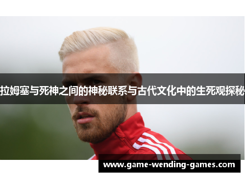 拉姆塞与死神之间的神秘联系与古代文化中的生死观探秘