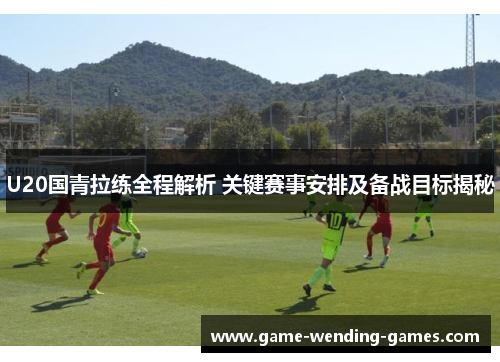 U20国青拉练全程解析 关键赛事安排及备战目标揭秘