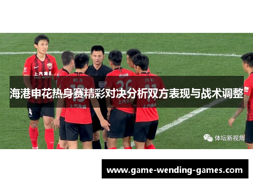 海港申花热身赛精彩对决分析双方表现与战术调整