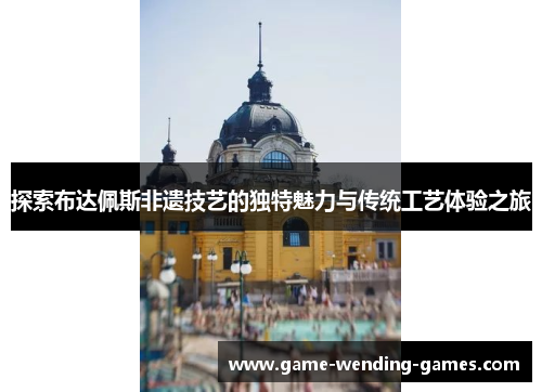 探索布达佩斯非遗技艺的独特魅力与传统工艺体验之旅
