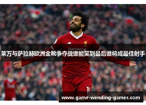 莱万与萨拉赫欧洲金靴争夺战谁能笑到最后谁将成最佳射手