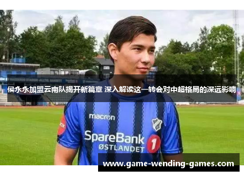 侯永永加盟云南队揭开新篇章 深入解读这一转会对中超格局的深远影响