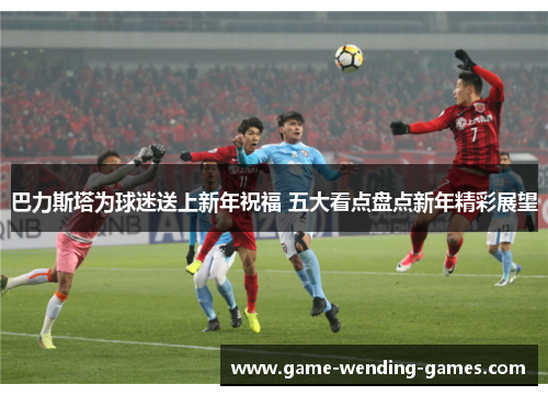 巴力斯塔为球迷送上新年祝福 五大看点盘点新年精彩展望