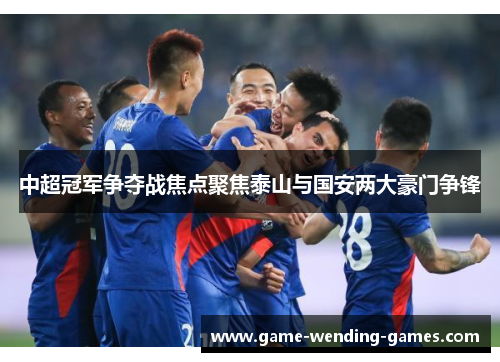 中超冠军争夺战焦点聚焦泰山与国安两大豪门争锋