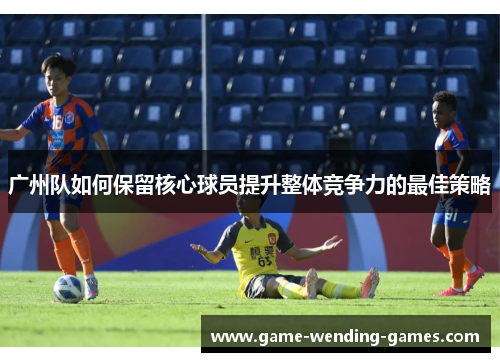 广州队如何保留核心球员提升整体竞争力的最佳策略