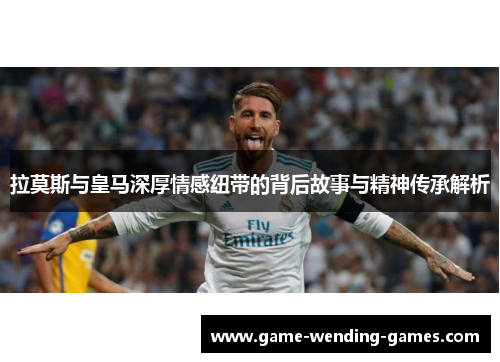 拉莫斯与皇马深厚情感纽带的背后故事与精神传承解析