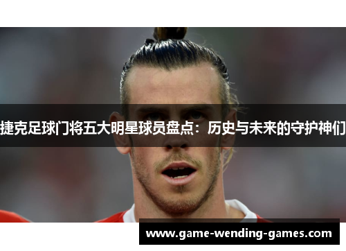 捷克足球门将五大明星球员盘点：历史与未来的守护神们