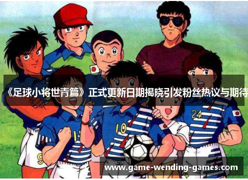 《足球小将世青篇》正式更新日期揭晓引发粉丝热议与期待