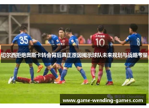 切尔西拒绝奥斯卡转会背后真正原因揭示球队未来规划与战略考量