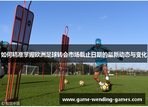如何精准掌握欧洲足球转会市场截止日期的最新动态与变化