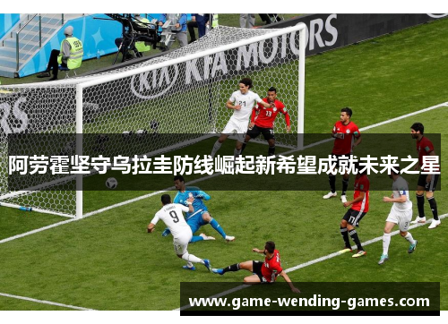 阿劳霍坚守乌拉圭防线崛起新希望成就未来之星
