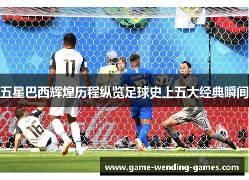 五星巴西辉煌历程纵览足球史上五大经典瞬间
