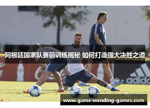 阿根廷国家队赛前训练揭秘 如何打造强大决胜之道