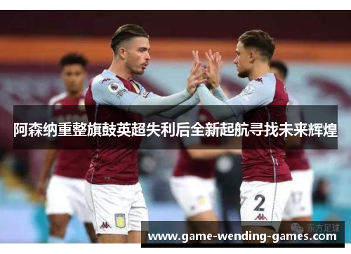 阿森纳重整旗鼓英超失利后全新起航寻找未来辉煌