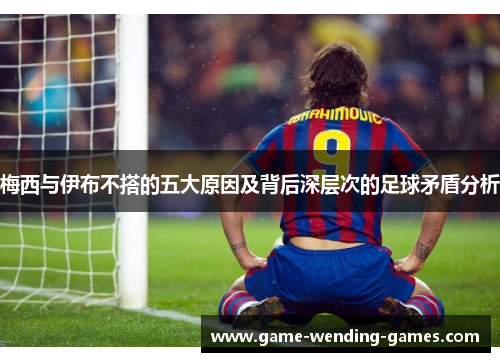 梅西与伊布不搭的五大原因及背后深层次的足球矛盾分析