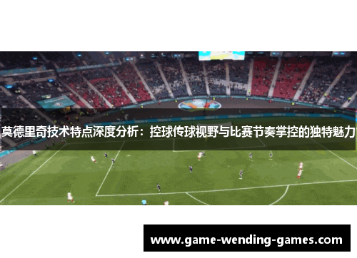 莫德里奇技术特点深度分析：控球传球视野与比赛节奏掌控的独特魅力