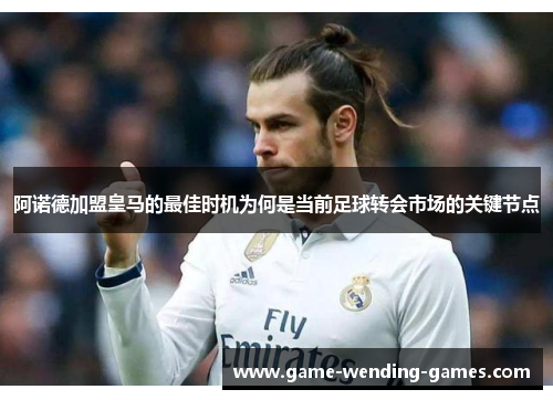 阿诺德加盟皇马的最佳时机为何是当前足球转会市场的关键节点