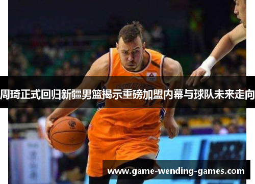 周琦正式回归新疆男篮揭示重磅加盟内幕与球队未来走向