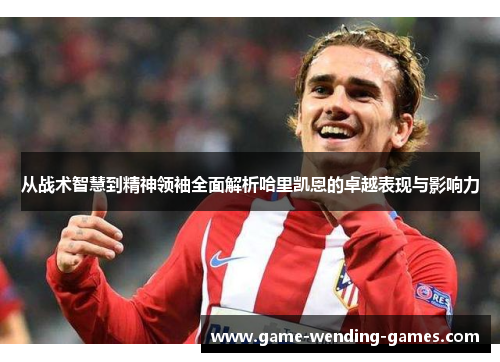 从战术智慧到精神领袖全面解析哈里凯恩的卓越表现与影响力
