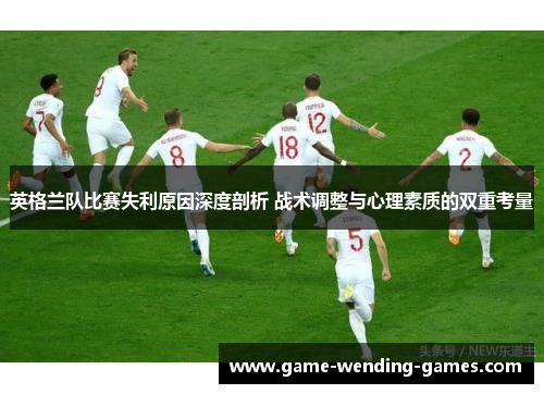 英格兰队比赛失利原因深度剖析 战术调整与心理素质的双重考量