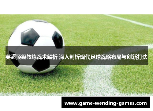 英超顶级教练战术解析 深入剖析现代足球战略布局与创新打法