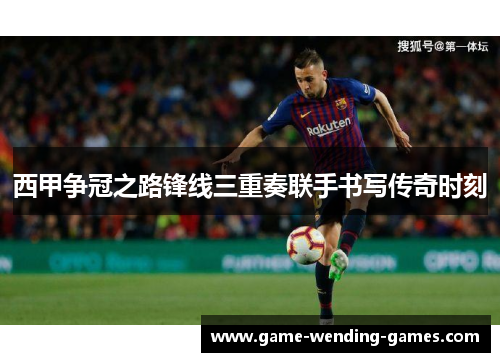 西甲争冠之路锋线三重奏联手书写传奇时刻