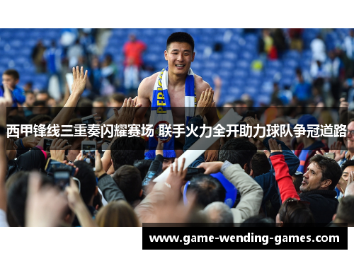 西甲锋线三重奏闪耀赛场 联手火力全开助力球队争冠道路
