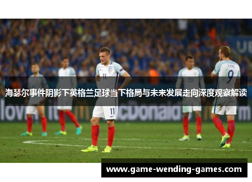 海瑟尔事件阴影下英格兰足球当下格局与未来发展走向深度观察解读