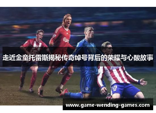 走近金童托雷斯揭秘传奇绰号背后的荣耀与心酸故事 走近金童托雷斯揭秘传奇绰号背后的荣耀与心酸故事