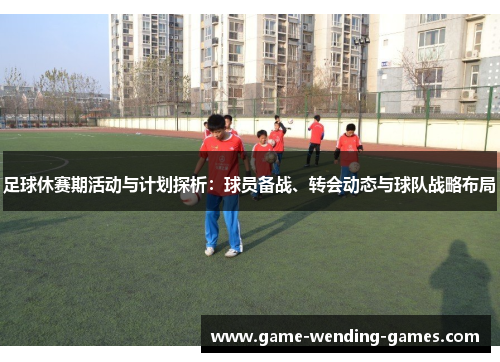 足球休赛期活动与计划探析:球员备战、转会动态与球队战略布局 足球休赛期活动与计划探析:球员备战、转会动态与球队战略布局