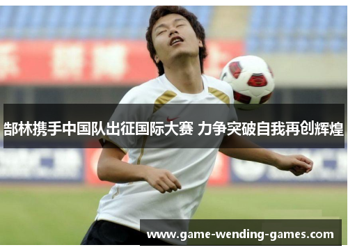 郜林携手中国队出征国际大赛 力争突破自我再创辉煌