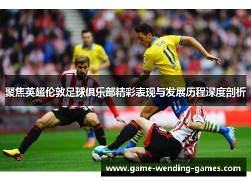 聚焦英超伦敦足球俱乐部精彩表现与发展历程深度剖析