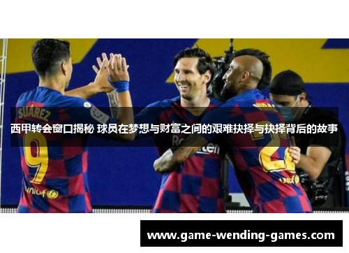 西甲转会窗口揭秘 球员在梦想与财富之间的艰难抉择与抉择背后的故事