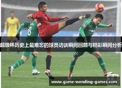 超级杯历史上最难忘的球员访谈瞬间回顾与精彩瞬间分析
