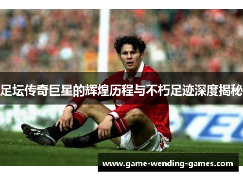 足坛传奇巨星的辉煌历程与不朽足迹深度揭秘