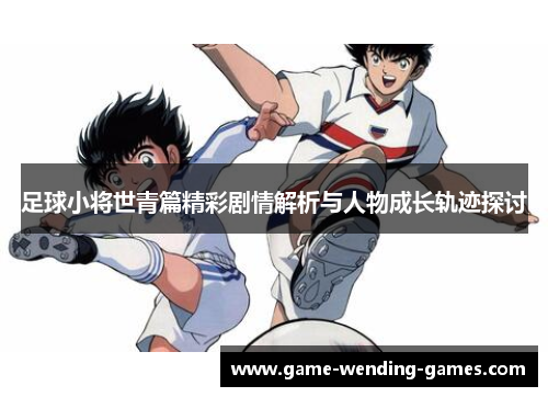 足球小将世青篇精彩剧情解析与人物成长轨迹探讨