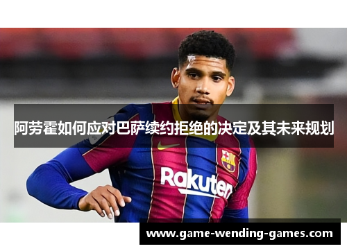 阿劳霍如何应对巴萨续约拒绝的决定及其未来规划