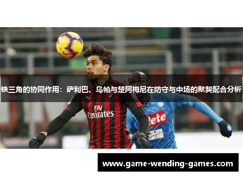 铁三角的协同作用：萨利巴、乌帕与楚阿梅尼在防守与中场的默契配合分析