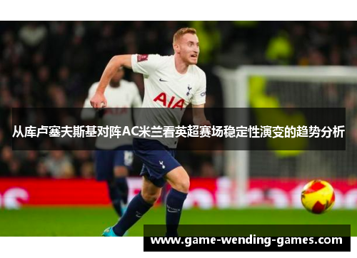 从库卢塞夫斯基对阵AC米兰看英超赛场稳定性演变的趋势分析 从库卢塞夫斯基对阵AC米兰看英超赛场稳定性演变的趋势分析