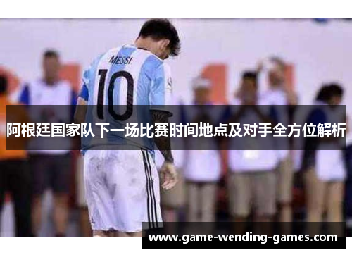 阿根廷国家队下一场比赛时间地点及对手全方位解析