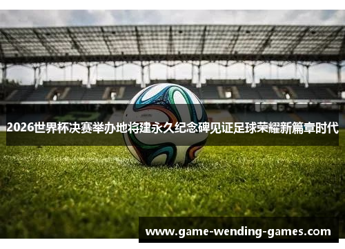 2026世界杯决赛举办地将建永久纪念碑见证足球荣耀新篇章时代